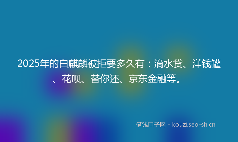 2025年的白麒麟被拒要多久有：滴水贷、洋钱罐、花呗、替你还、京东金融等。