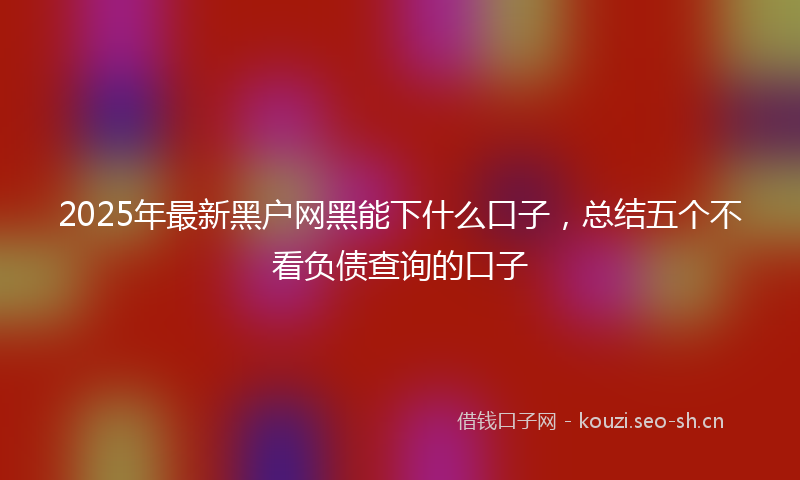 2025年最新黑户网黑能下什么口子，总结五个不看负债查询的口子