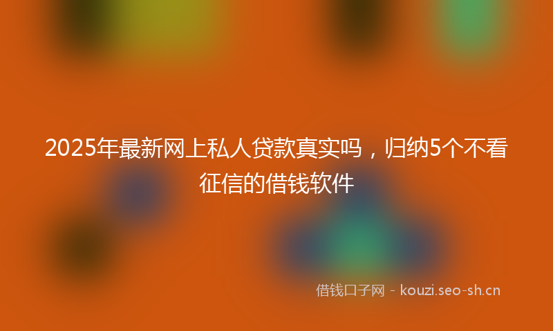 2025年最新网上私人贷款真实吗，归纳5个不看征信的借钱软件