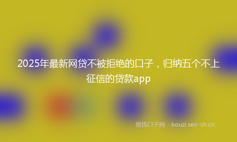 2025年最新网贷不被拒绝的口子，归纳五个不上征信的贷款app
