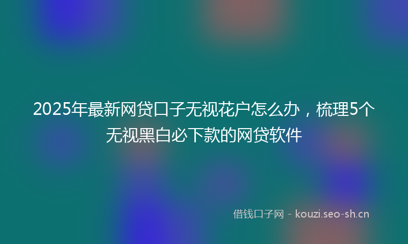 2025年最新网贷口子无视花户怎么办，梳理5个无视黑白必下款的网贷软件