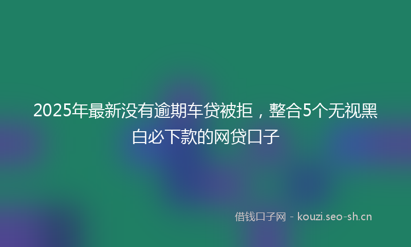 2025年最新没有逾期车贷被拒，整合5个无视黑白必下款的网贷口子