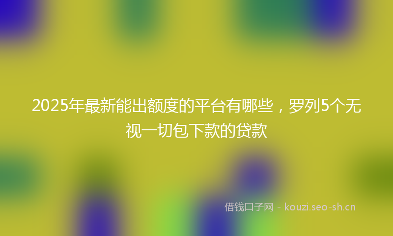 2025年最新能出额度的平台有哪些，罗列5个无视一切包下款的贷款