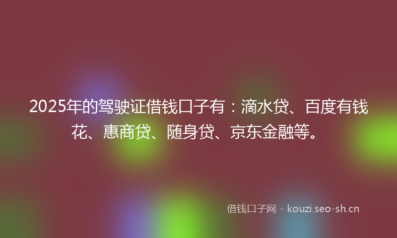 2025年的驾驶证借钱口子有：滴水贷、百度有钱花、惠商贷、随身贷、京东金融等。