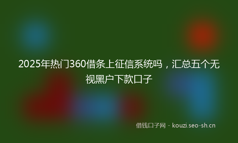 2025年热门360借条上征信系统吗，汇总五个无视黑户下款口子