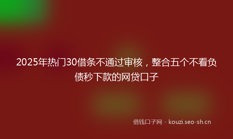 2025年热门30借条不通过审核，整合五个不看负债秒下款的网贷口子
