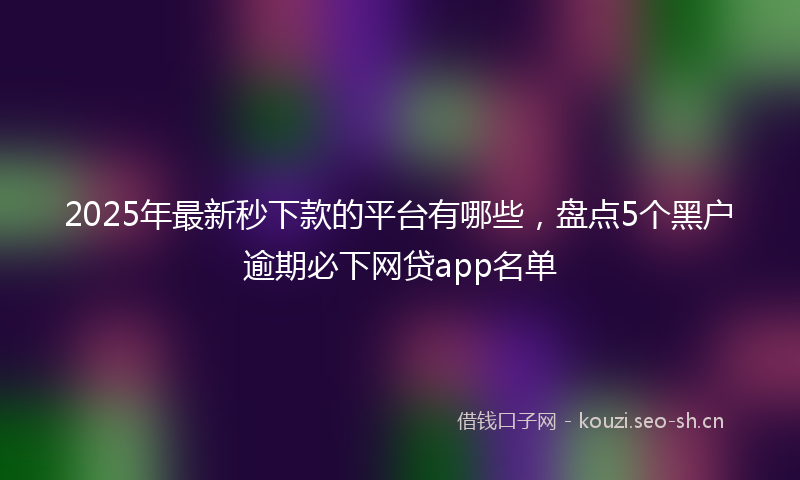 2025年最新秒下款的平台有哪些，盘点5个黑户逾期必下网贷app名单