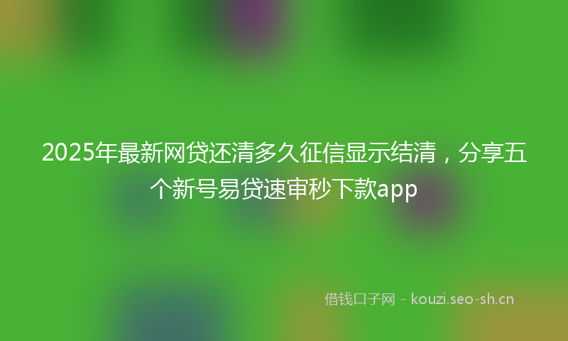 2025年最新网贷还清多久征信显示结清，分享五个新号易贷速审秒下款app