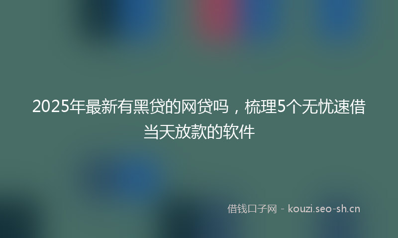 2025年最新有黑贷的网贷吗，梳理5个无忧速借当天放款的软件