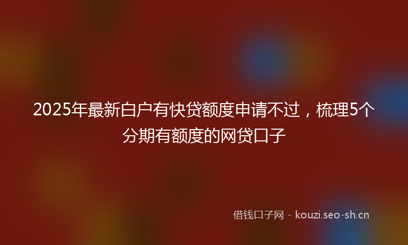 2025年最新白户有快贷额度申请不过，梳理5个分期有额度的网贷口子