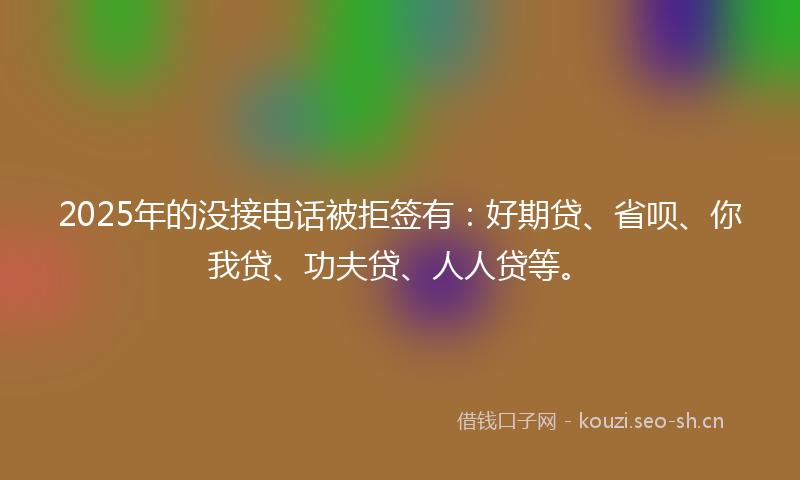 2025年的没接电话被拒签有：好期贷、省呗、你我贷、功夫贷、人人贷等。