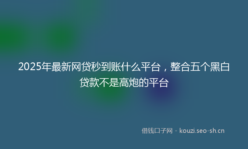 2025年最新网贷秒到账什么平台，整合五个黑白贷款不是高炮的平台