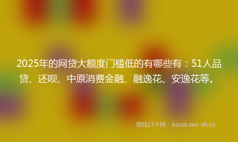 2025年的网贷大额度门槛低的有哪些有：51人品贷、还呗、中原消费金融、融逸花、安逸花等。