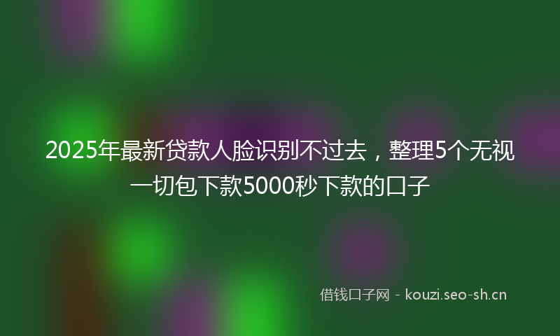 2025年最新贷款人脸识别不过去，整理5个无视一切包下款5000秒下款的口子