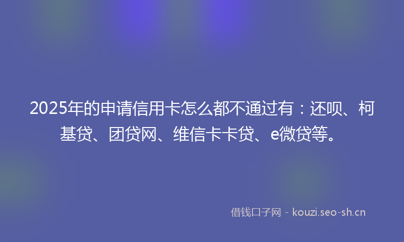 2025年的申请信用卡怎么都不通过有：还呗、柯基贷、团贷网、维信卡卡贷、e微贷等。