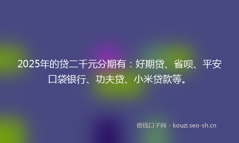 2025年的贷二千元分期有：好期贷、省呗、平安口袋银行、功夫贷、小米贷款等。
