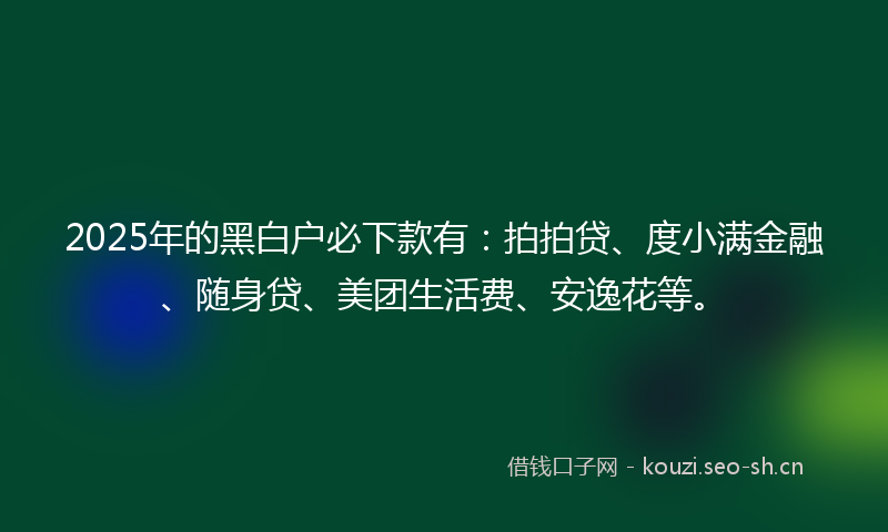 2025年的黑白户必下款有：拍拍贷、度小满金融、随身贷、美团生活费、安逸花等。