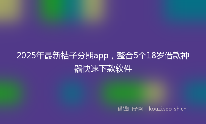 2025年最新桔子分期app，整合5个18岁借款神器快速下款软件