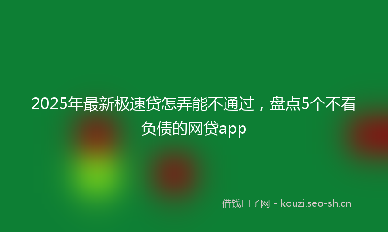 2025年最新极速贷怎弄能不通过，盘点5个不看负债的网贷app