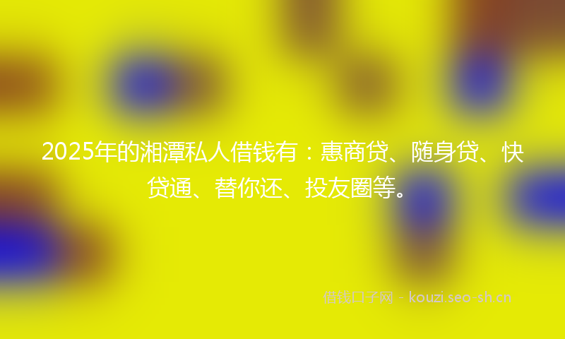 2025年的湘潭私人借钱有：惠商贷、随身贷、快贷通、替你还、投友圈等。