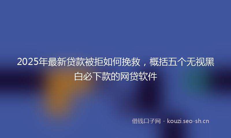 2025年最新贷款被拒如何挽救，概括五个无视黑白必下款的网贷软件