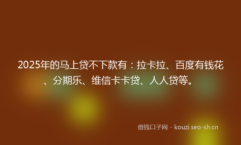2025年的马上贷不下款有：拉卡拉、百度有钱花、分期乐、维信卡卡贷、人人贷等。