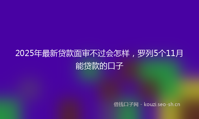 2025年最新贷款面审不过会怎样，罗列5个11月能贷款的口子