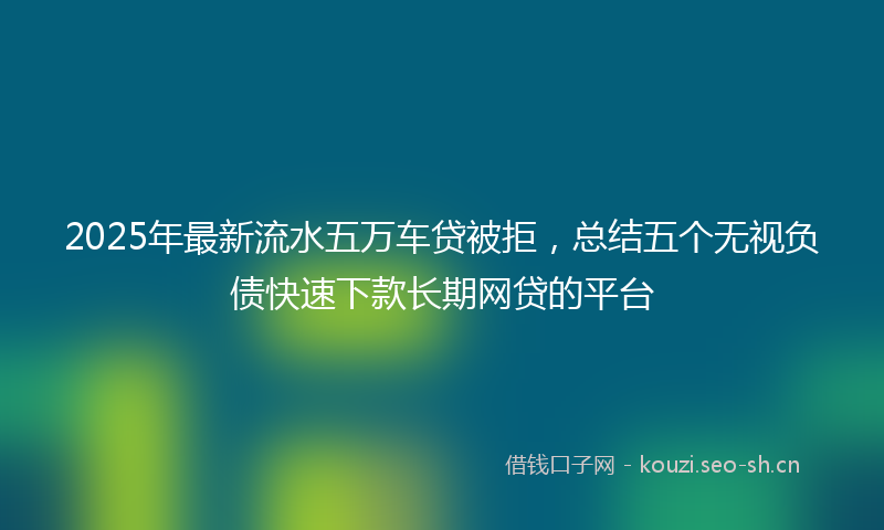 2025年最新流水五万车贷被拒，总结五个无视负债快速下款长期网贷的平台
