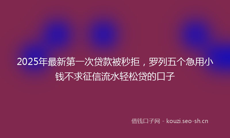 2025年最新第一次贷款被秒拒，罗列五个急用小钱不求征信流水轻松贷的口子