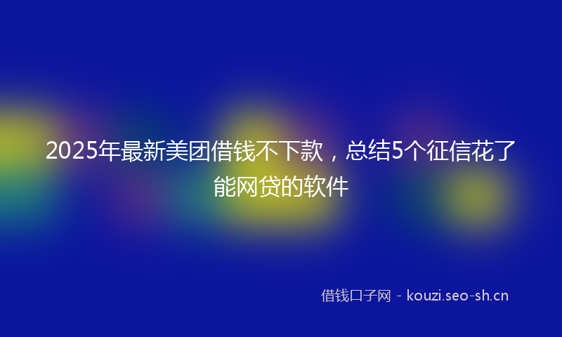 2025年最新美团借钱不下款，总结5个征信花了能网贷的软件
