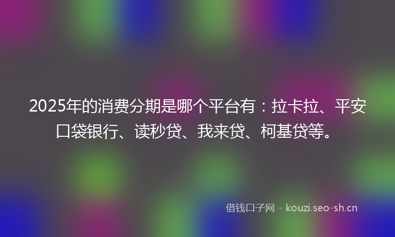 2025年的消费分期是哪个平台有：拉卡拉、平安口袋银行、读秒贷、我来贷、柯基贷等。
