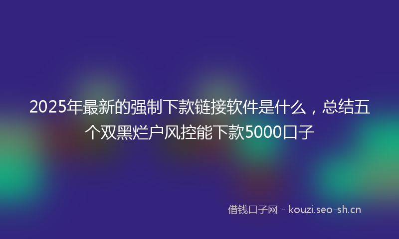 2025年最新的强制下款链接软件是什么，总结五个双黑烂户风控能下款5000口子