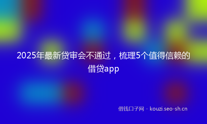 2025年最新贷审会不通过，梳理5个值得信赖的借贷app