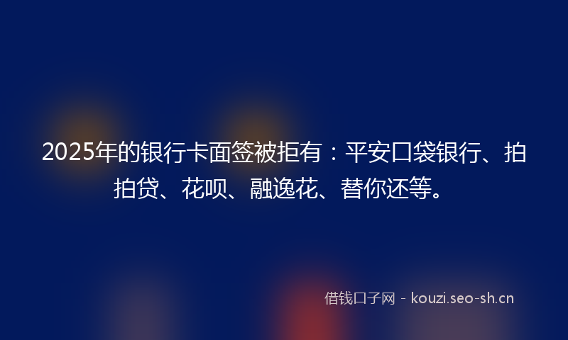 2025年的银行卡面签被拒有：平安口袋银行、拍拍贷、花呗、融逸花、替你还等。