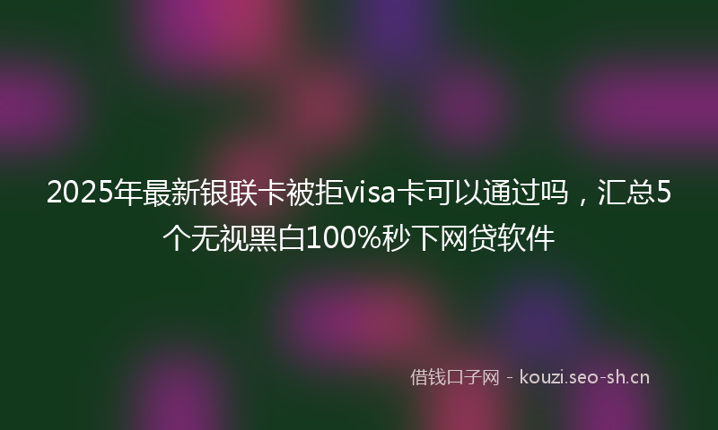 2025年最新银联卡被拒visa卡可以通过吗，汇总5个无视黑白100%秒下网贷软件