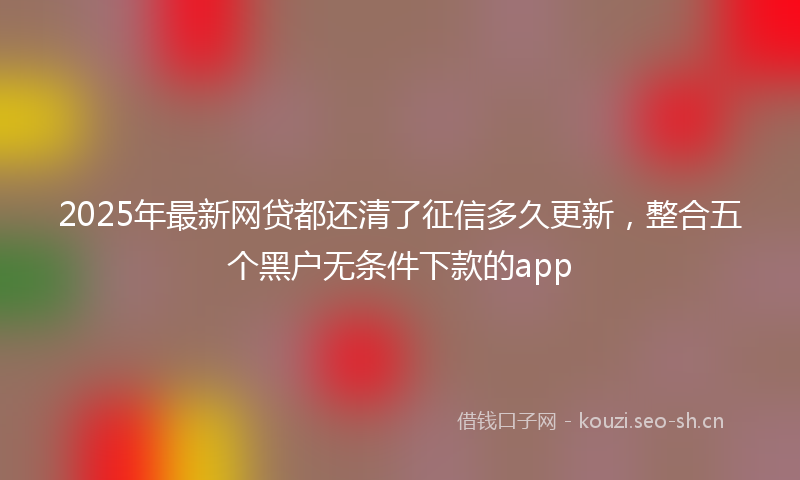 2025年最新网贷都还清了征信多久更新，整合五个黑户无条件下款的app