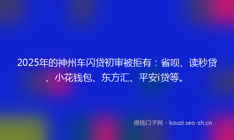 2025年的神州车闪贷初审被拒有：省呗、读秒贷、小花钱包、东方汇、平安i贷等。