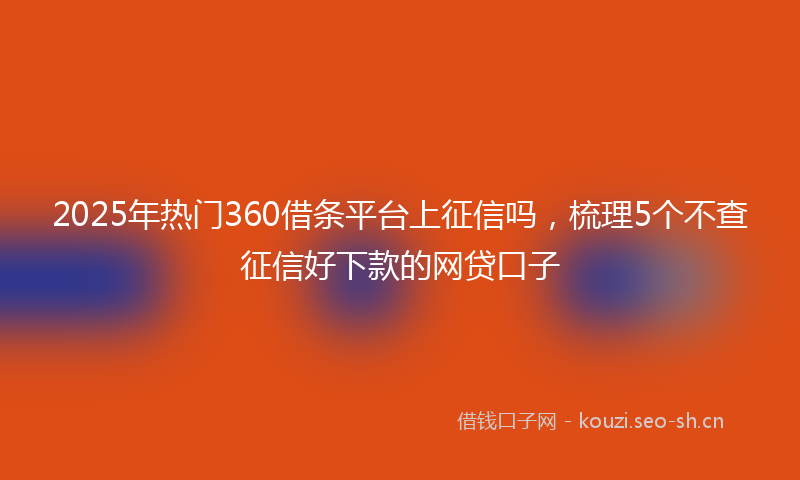2025年热门360借条平台上征信吗，梳理5个不查征信好下款的网贷口子