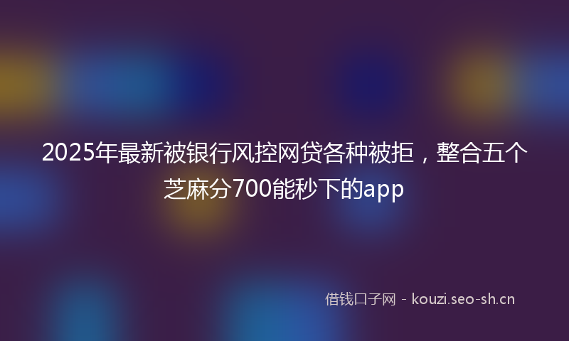 2025年最新被银行风控网贷各种被拒，整合五个芝麻分700能秒下的app