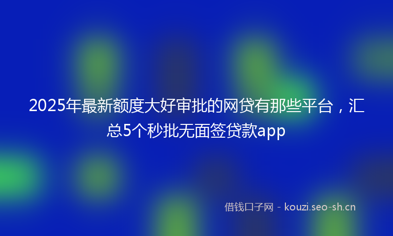 2025年最新额度大好审批的网贷有那些平台，汇总5个秒批无面签贷款app