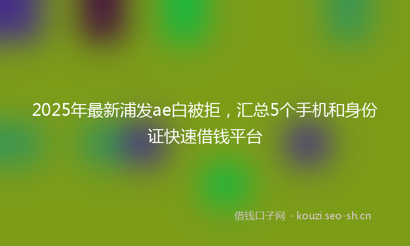 2025年最新浦发ae白被拒，汇总5个手机和身份证快速借钱平台
