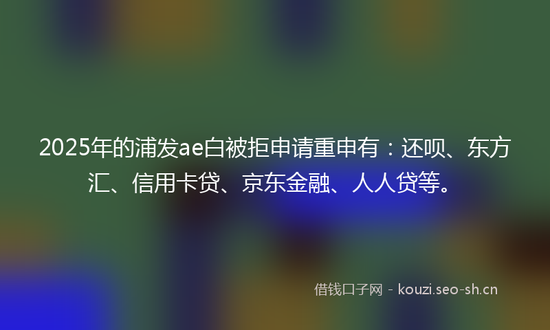 2025年的浦发ae白被拒申请重申有：还呗、东方汇、信用卡贷、京东金融、人人贷等。