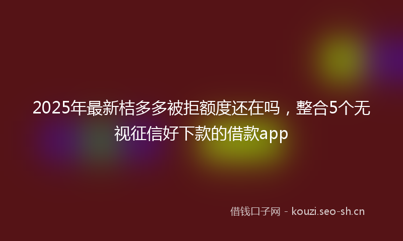 2025年最新桔多多被拒额度还在吗，整合5个无视征信好下款的借款app