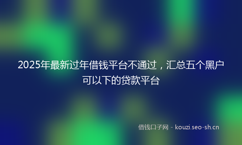2025年最新过年借钱平台不通过，汇总五个黑户可以下的贷款平台