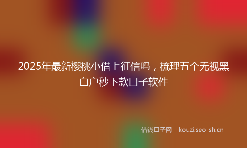 2025年最新樱桃小借上征信吗，梳理五个无视黑白户秒下款口子软件