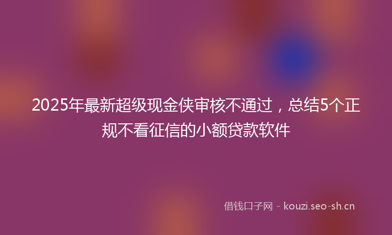 2025年最新超级现金侠审核不通过，总结5个正规不看征信的小额贷款软件