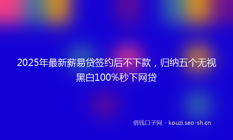 2025年最新薪易贷签约后不下款，归纳五个无视黑白100%秒下网贷
