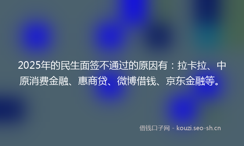 2025年的民生面签不通过的原因有：拉卡拉、中原消费金融、惠商贷、微博借钱、京东金融等。
