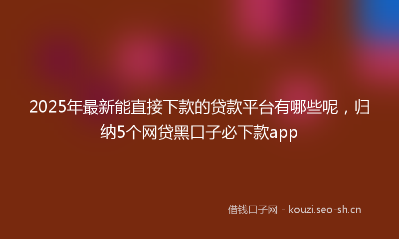 2025年最新能直接下款的贷款平台有哪些呢，归纳5个网贷黑口子必下款app