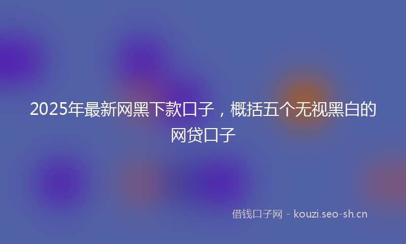 2025年最新网黑下款口子，概括五个无视黑白的网贷口子